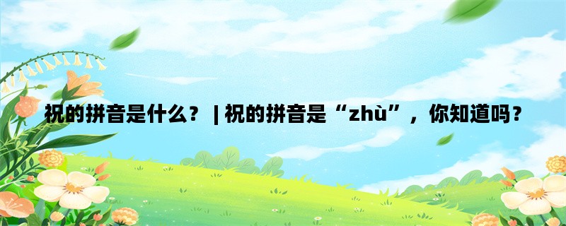 祝的拼音是什么？ | 祝的拼音是“zhù”，你知道吗？