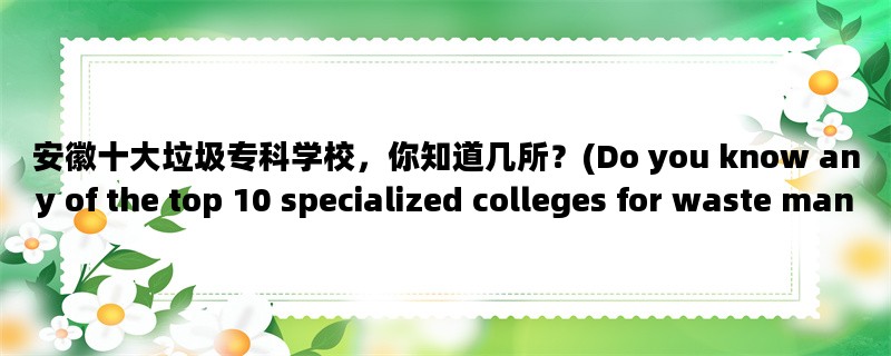 安徽十大垃圾专科学校，你知道几所？(Do you know any of the top 10 specialized colleges for waste management in Anhui?)