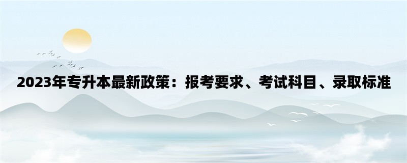 2023年专升本最新政策：报考要求、考试科目、录取标准