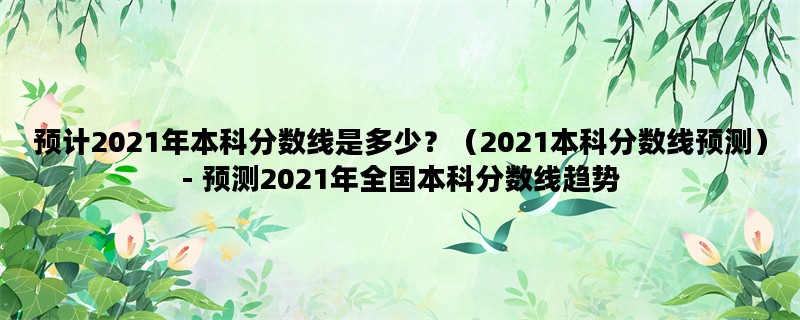 预计2021年本科分数线是多少？（2021本科分数线预测）- 预测2021年全国本科分数线趋势