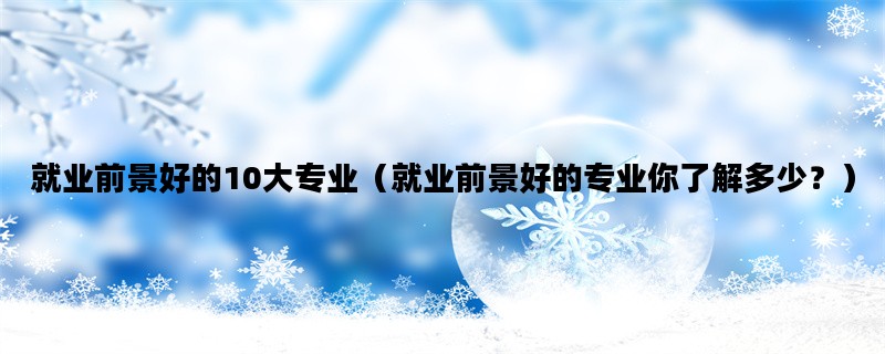 就业前景好的10大专业（就业前景好的专业你了解多少？）