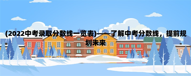 (2022中考录取分数线一览表)——了解中考分数线，提前规划未来