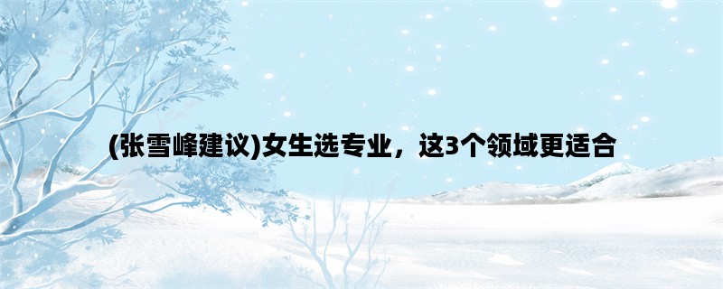 (张雪峰建议)女生选专业