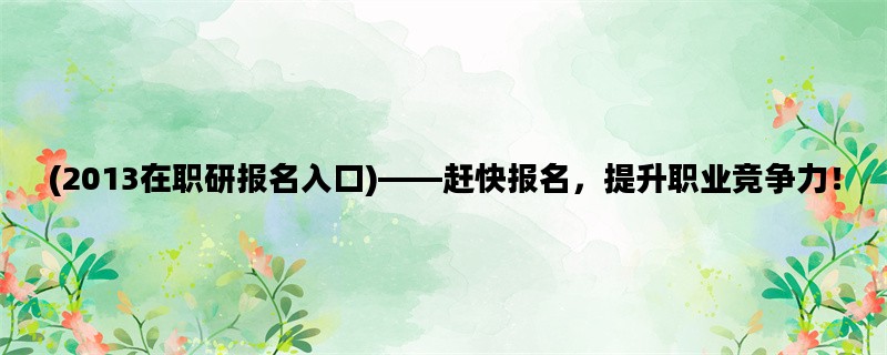 (2013在职研报名入口)——赶快报名，提升职业竞争力！