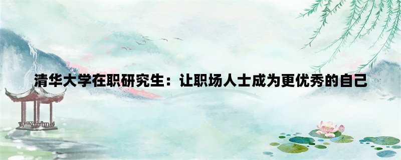 清华大学在职研究生：让职场人士成为更优秀的自己
