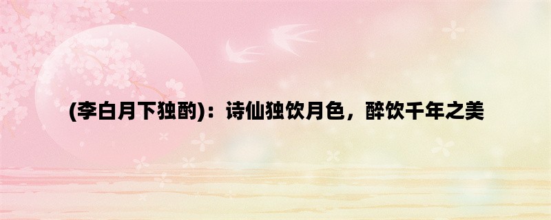 (李白月下独酌)：诗仙独饮月色，醉饮千年之美