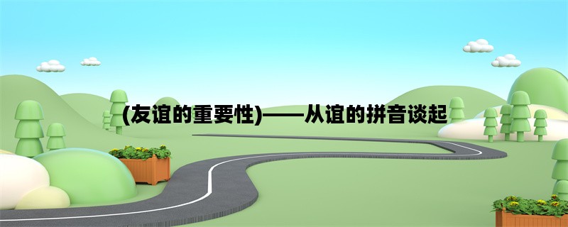 (友谊的重要性)——从谊的拼音谈起