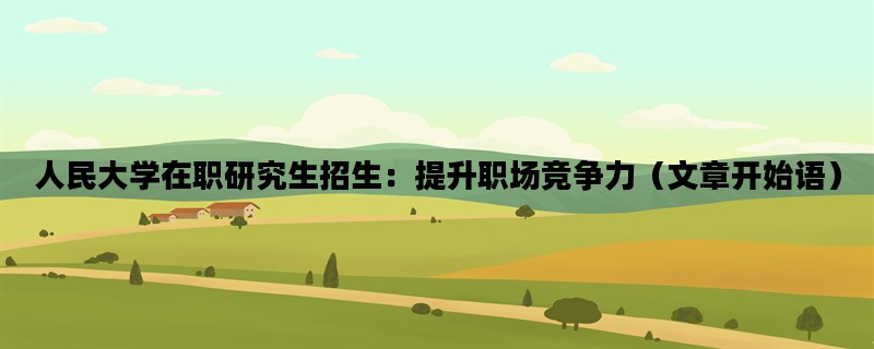 人民大学在职研究生招生：提升职场竞争力（文章开始语）