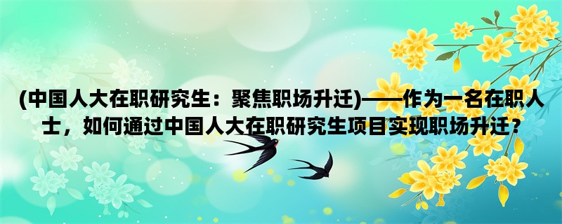 (中国人大在职研究生：聚焦职场升迁)——作为一名在职人士，如何通过中国人大在职研究生项目实现职场升迁？