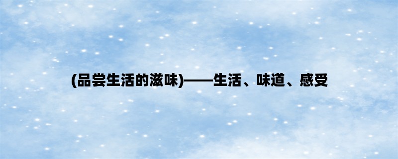 (品尝生活的滋味)——生活、味道、感受