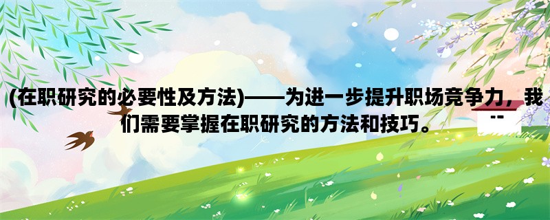 (在职研究的必要性及方法)——为进一步提升职场竞争力，我们需要掌握在职研究的方法和技巧。