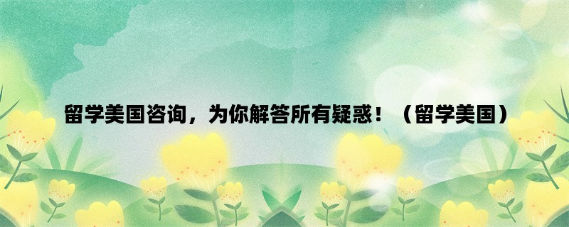 留学美国咨询，为你解答所有疑惑！（留学美国）