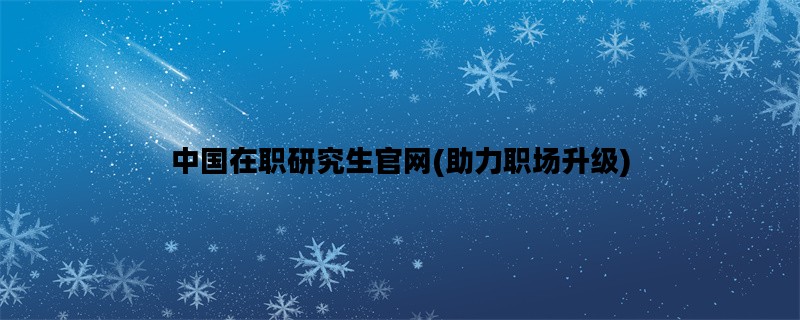 中国在职研究生官网(助力职场升级)