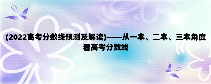 (2022高考分数线预测及解读)——从一本、二本、三本角度看高考分数线