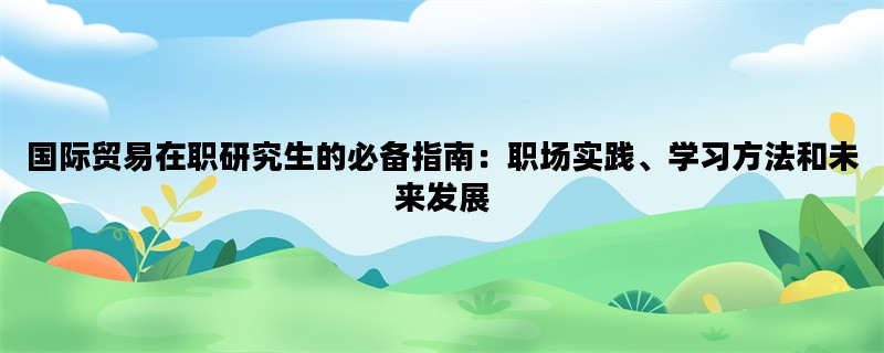 国际贸易在职研究生的必备指南：职场实践、学习方法和未来发展