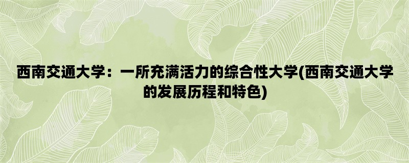 西南交通大学：一所充满活力的综合性大学(西南交通大学的发展历程和特色)