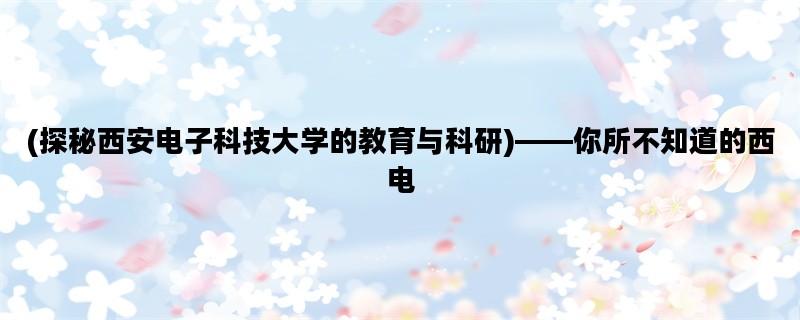 (探秘西安电子科技大学的教育与科研)——你所不知道的西电