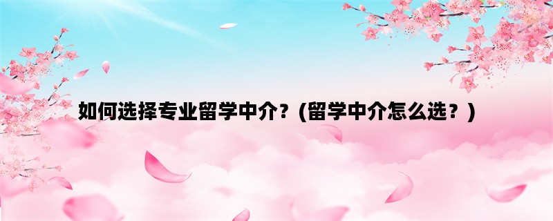如何选择专业留学中介？(留学中介怎么选？)