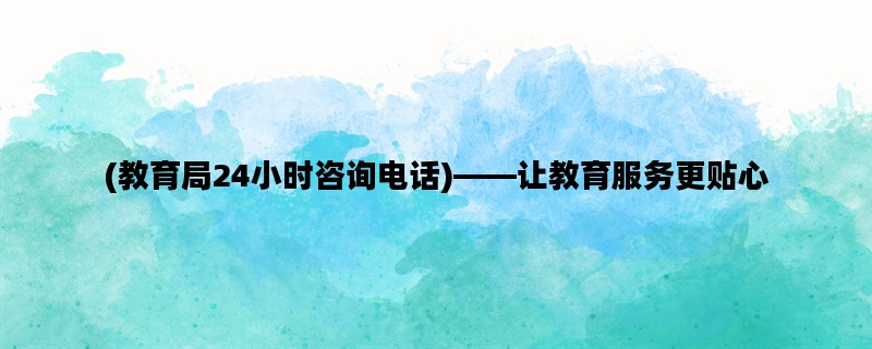 (教育局24小时咨询电话)——让教育服务更贴心