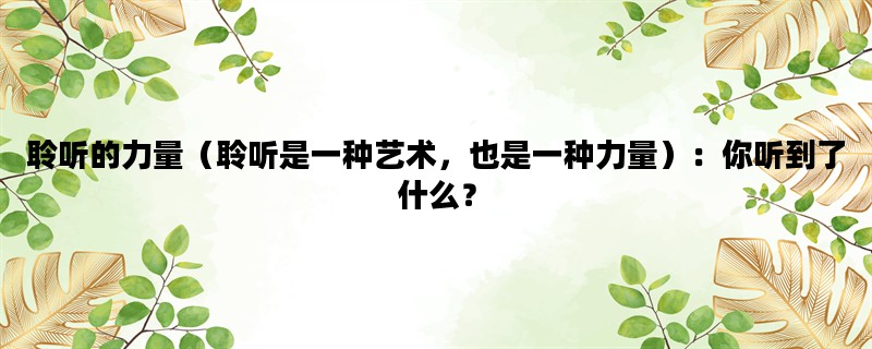 聆听的力量（聆听是一种艺术，也是一种力量）：你听到了什么？