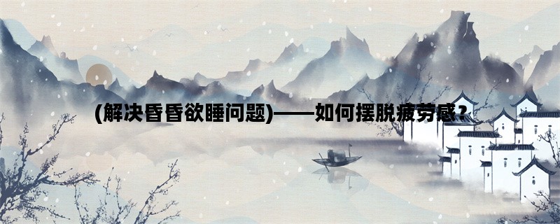 (解决昏昏欲睡问题)——如何摆脱疲劳感？