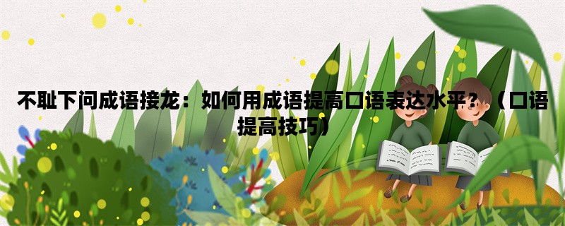不耻下问成语接龙：如何用成语提高口语表达水平？（口语提高技巧）