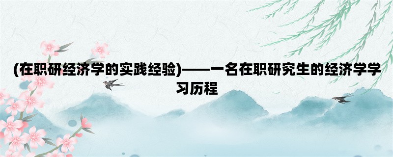 (在职研经济学的实践经验)——一名在职研究生的经济学学习历程