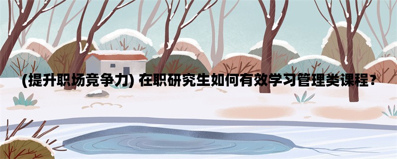 (提升职场竞争力) 在职研究生如何有效学习管理类课程？