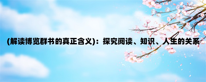 (解读博览群书的真正含义)：探究阅读、知识、人生的关系