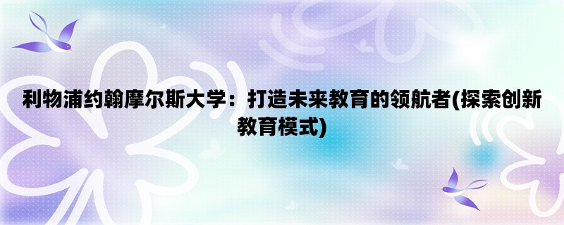 利物浦约翰摩尔斯大学：打造未来教育的领航者(探索创新教育模式)