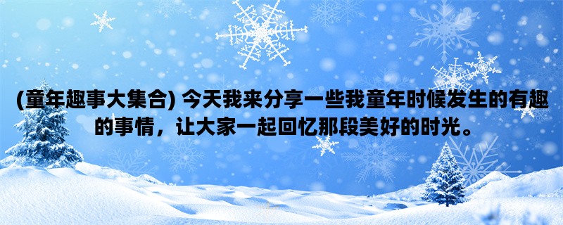 (童年趣事大集合) 今天我来分享一些我童年时候发生的有趣的事情，让大家一起回忆那段美好的时光。