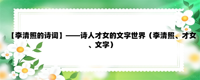 【李清照的诗词】——诗人才女的文字世界（李清照、才女、文字）