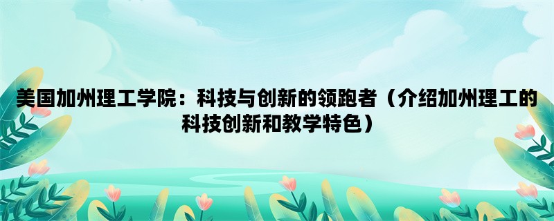 美国加州理工学院：科技与创新的领跑者（介绍加州理工的科技创新和教学特色