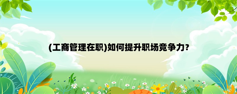 (工商管理在职)如何提升职场竞争力？