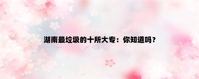 湖南最垃圾的十所大专：你知道吗？