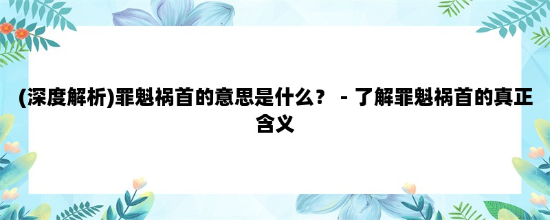 (深度解析)罪魁祸首的意思是什么？ - 了解罪魁祸首的真正含义