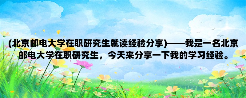 (北京邮电大学在职研究生就读经验分享)——我是一名北京邮电大学在职研究生，今天来分享一下我的学习经验。