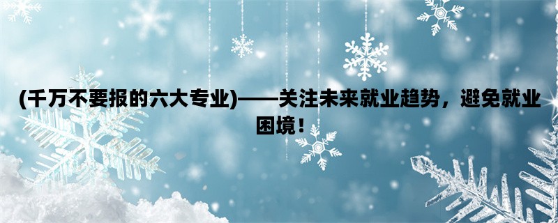 (千万不要报的六大专业)——关注未来就业趋势，避免就业困境！