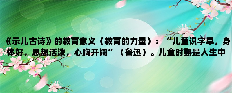 《示儿古诗》的教育意义（教育的力量）：“儿童识字早，身体好，思想活泼，心胸开阔”（鲁迅）。儿童时期是人生中最重要的阶段之一，这时期的经历会对一个人的一生产生深远的影响。古诗