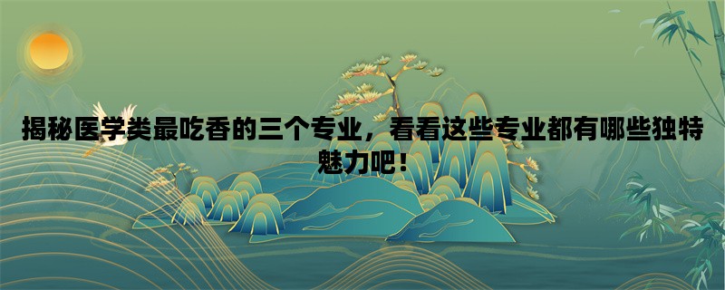 揭秘医学类最吃香的三个专业，看看这些专业都有哪些独特魅力吧！