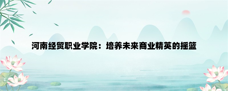 河南经贸职业学院：培养未来商业精英的摇篮