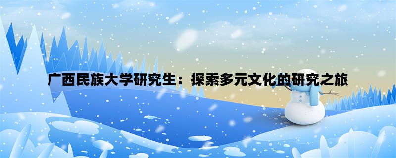 广西民族大学研究生：探索多元文化的研究之旅