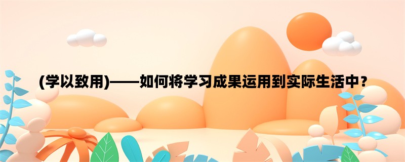 (学以致用)——如何将学习成果运用到实际生活中？