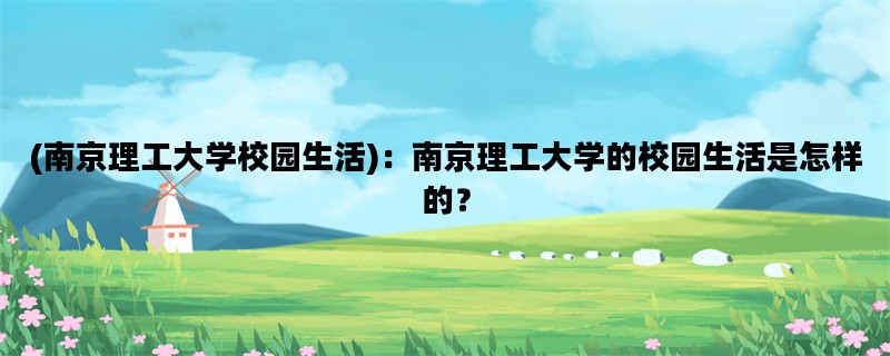 (南京理工大学校园生活)：南京理工大学的校园生活是怎样的？