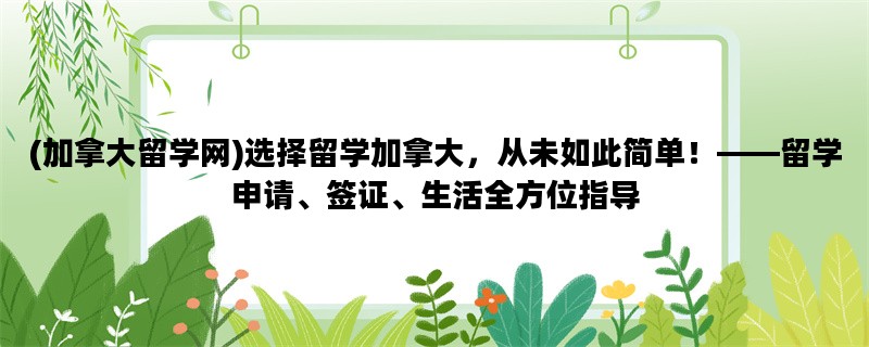 (加拿大留学网)选择留学加拿大，从未如此简单！——留学申请、签证、生活全