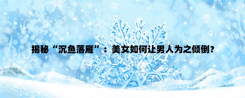 揭秘“沉鱼落雁”：美女如何让男人为之倾倒？