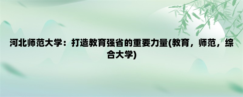 河北师范大学：打造教育强省的重要力量(教育，师范，综合大学)