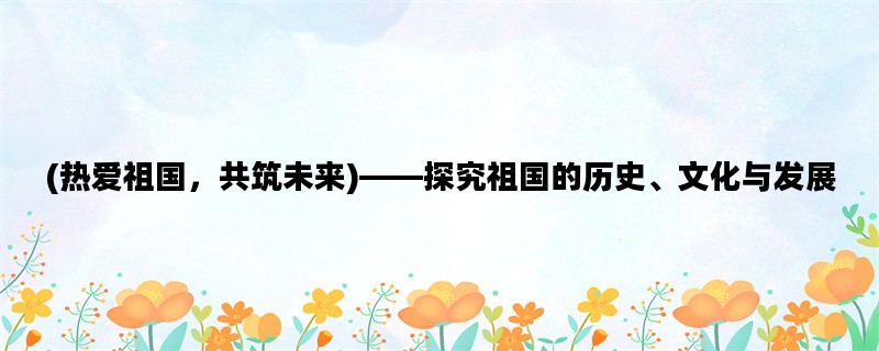 (热爱祖国，共筑未来)——探究祖国的历史、文化与发展