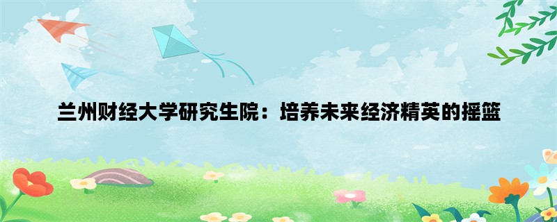 兰州财经大学研究生院：培养未来经济精英的摇篮
