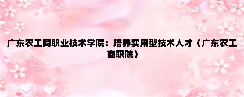 广东农工商职业技术学院：培养实用型技术人才（广东农工商职院）